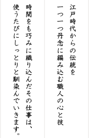 江戸時代からの伝統を一つ一つ丹念に編み込む職人の心と技。時間をも巧みに織り込んだその仕事は、使うたびにしっとりと馴染んでいきます。